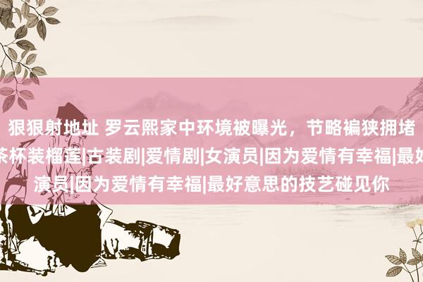 狠狠射地址 罗云熙家中环境被曝光，节略褊狭拥堵，木架支电视机，茶杯装榴莲|古装剧|爱情剧|女演员|因为爱情有幸福|最好意思的技艺碰见你