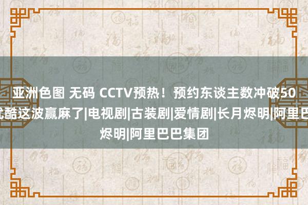 亚洲色图 无码 CCTV预热！预约东谈主数冲破500万，优酷这波赢麻了|电视剧|古装剧|爱情剧|长月烬明|阿里巴巴集团