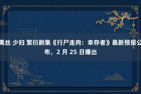 黑丝 少妇 繁衍剧集《行尸走肉：幸存者》最新预报公布，2 月 25 日播出