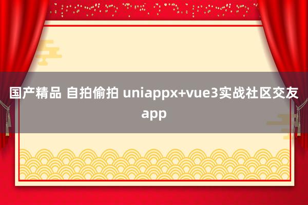 国产精品 自拍偷拍 uniappx+vue3实战社区交友app