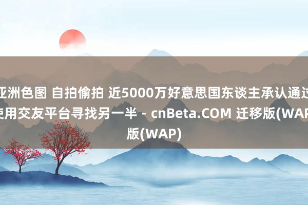 亚洲色图 自拍偷拍 近5000万好意思国东谈主承认通过使用交友平台寻找另一半 - cnBeta.COM 迁移版(WAP)