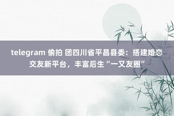 telegram 偷拍 团四川省平昌县委：搭建婚恋交友新平台，丰富后生“一又友圈”