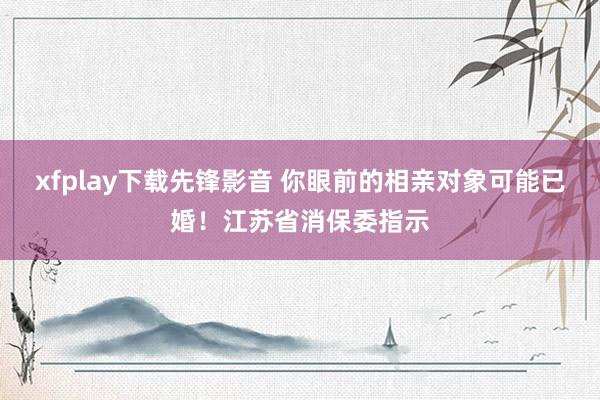 xfplay下载先锋影音 你眼前的相亲对象可能已婚！江苏省消保委指示