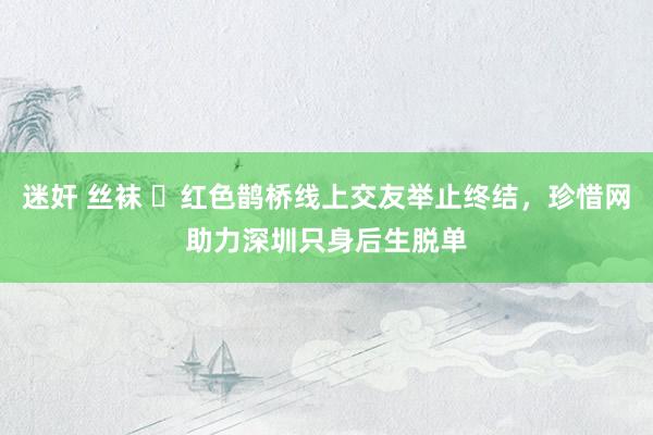 迷奸 丝袜 ​红色鹊桥线上交友举止终结，珍惜网助力深圳只身后生脱单