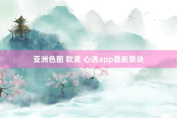 亚洲色图 欧美 心遇app最新版块