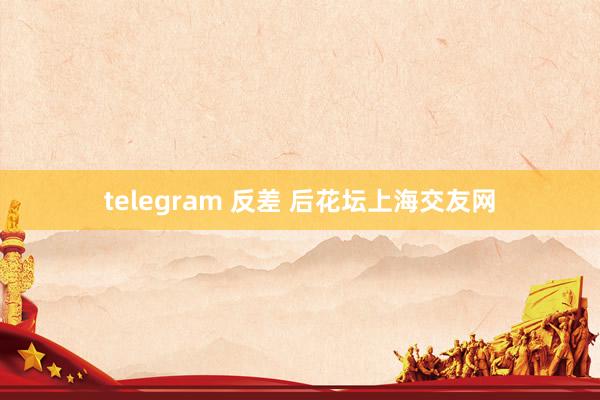 telegram 反差 后花坛上海交友网