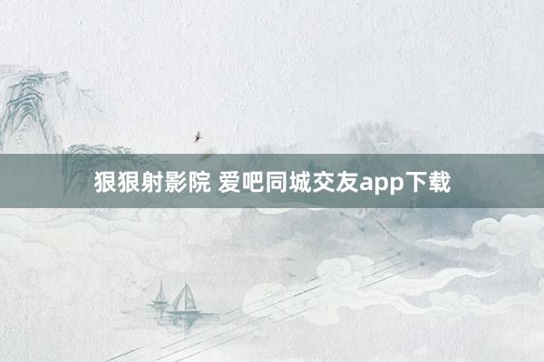 狠狠射影院 爱吧同城交友app下载