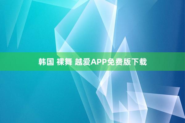 韩国 裸舞 越爱APP免费版下载