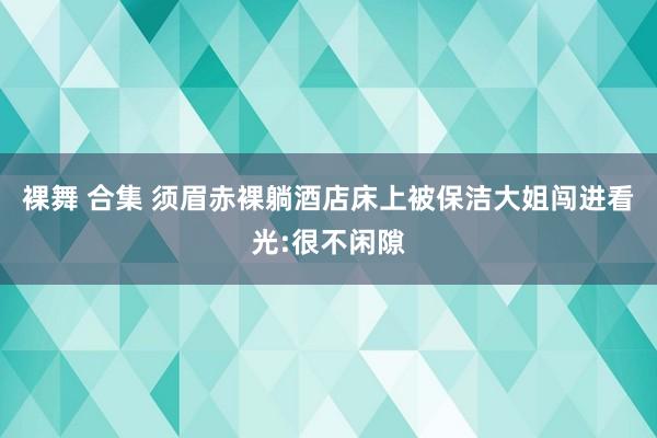 裸舞 合集 须眉赤裸躺酒店床上被保洁大姐闯进看光:很不闲隙