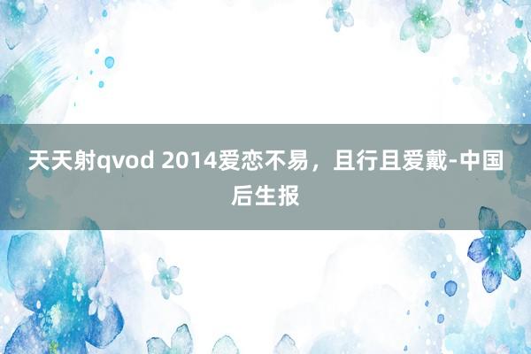 天天射qvod 2014爱恋不易，且行且爱戴-中国后生报