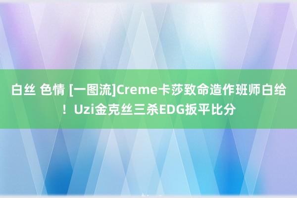 白丝 色情 [一图流]Creme卡莎致命造作班师白给！Uzi金克丝三杀EDG扳平比分