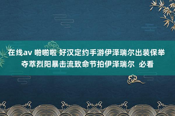 在线av 啪啪啦 好汉定约手游伊泽瑞尔出装保举 夺萃烈阳暴击流致命节拍伊泽瑞尔  必看