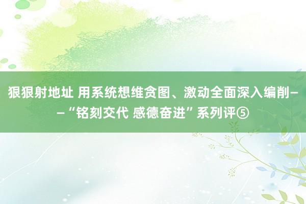 狠狠射地址 用系统想维贪图、激动全面深入编削——“铭刻交代 感德奋进”系列评⑤