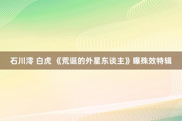 石川澪 白虎 《荒诞的外星东谈主》曝殊效特辑