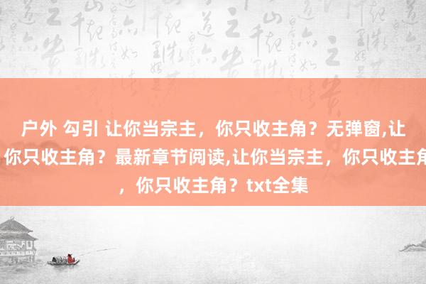 户外 勾引 让你当宗主，你只收主角？无弹窗,让你当宗主，你只收主角？最新章节阅读,让你当宗主，你只收主角？txt全集