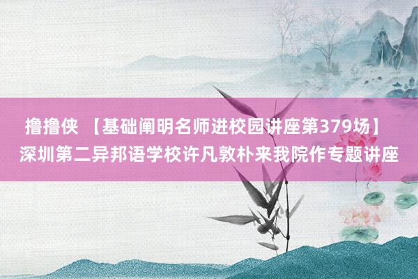 撸撸侠 【基础阐明名师进校园讲座第379场】 深圳第二异邦语学校许凡敦朴来我院作专题讲座