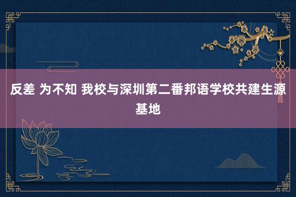 反差 为不知 我校与深圳第二番邦语学校共建生源基地