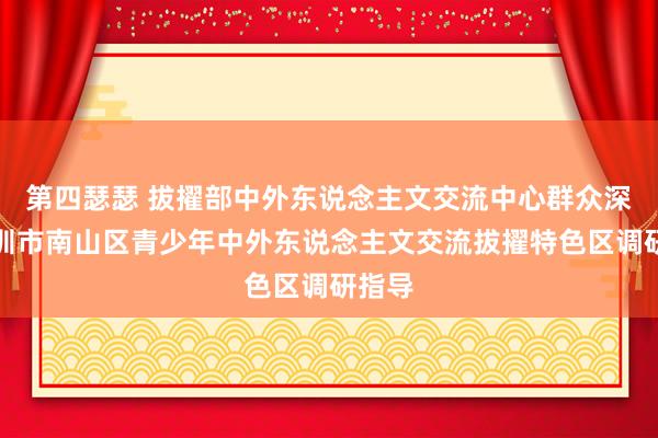 第四瑟瑟 拔擢部中外东说念主文交流中心群众深远深圳市南山区青少年中外东说念主文交流拔擢特色区调研指导