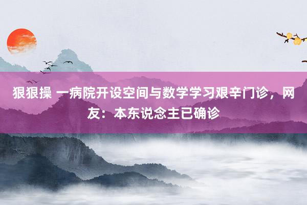 狠狠操 一病院开设空间与数学学习艰辛门诊，网友：本东说念主已确诊