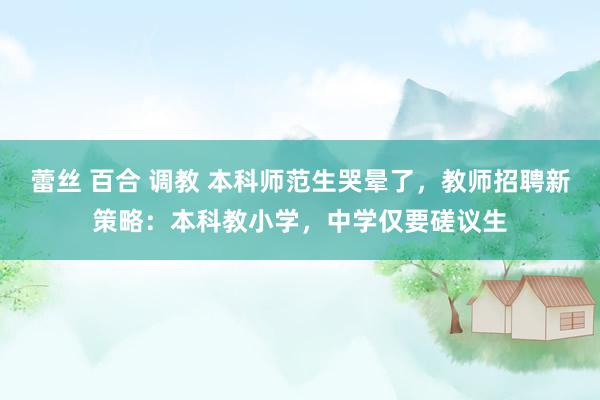 蕾丝 百合 调教 本科师范生哭晕了，教师招聘新策略：本科教小学，中学仅要磋议生