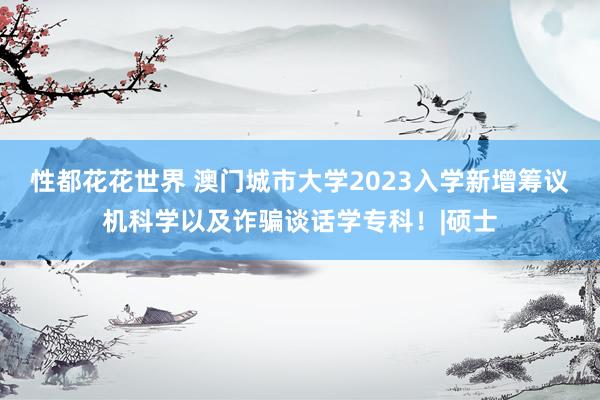 性都花花世界 澳门城市大学2023入学新增筹议机科学以及诈骗谈话学专科！|硕士